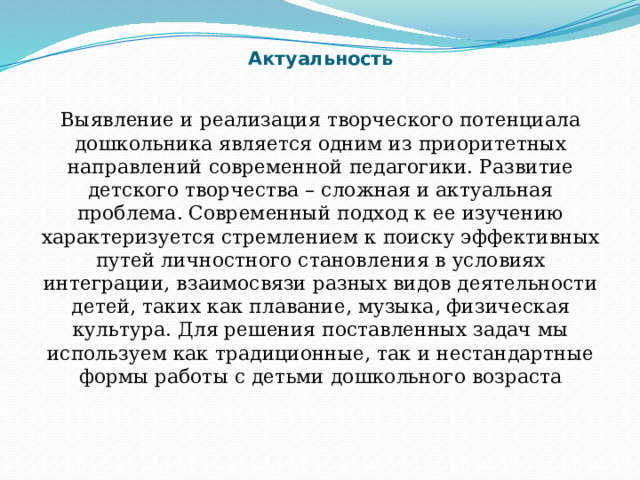 Актуальность Выявление и реализация творческого потенциала дошкольника является одним из приоритетных направлений современной педагогики. Развитие детского творчества – сложная и актуальная проблема. Современный подход к ее изучению характеризуется стремлением к поиску эффективных путей личностного становления в условиях интеграции, взаимосвязи разных видов деятельности детей, таких как плавание, музыка, физическая культура. Для решения поставленных задач мы используем как традиционные, так и нестандартные формы работы с детьми дошкольного возраста