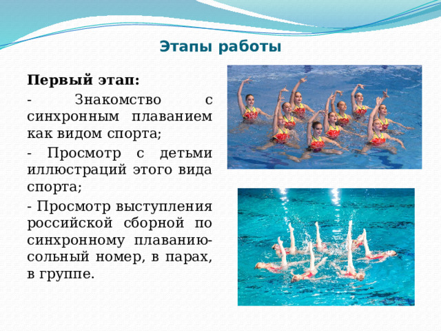 Этапы работы Первый этап: - Знакомство с синхронным плаванием как видом спорта; - Просмотр с детьми иллюстраций этого вида спорта; - Просмотр выступления российской сборной по синхронному плаванию- сольный номер, в парах, в группе.