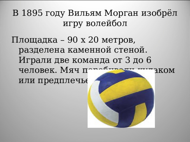 В 1895 году Вильям Морган изобрёл игру волейбол Площадка – 90 х 20 метров, разделена каменной стеной. Играли две команда от 3 до 6 человек. Мяч перебивали кулаком или предплечьем.
