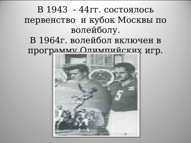 В 1943 - 44гг. состоялось первенство и кубок Москвы по волейболу.  В 1964г. волейбол включен в программу Олимпийских игр.
