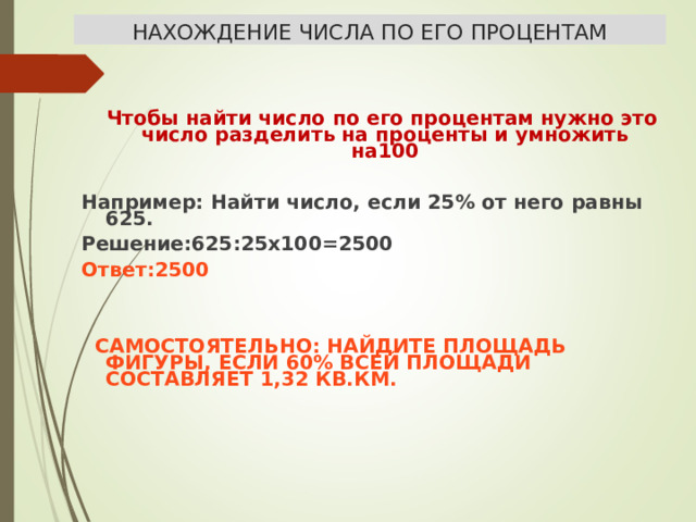 НАХОЖДЕНИЕ ЧИСЛА ПО ЕГО ПРОЦЕНТАМ  Чтобы найти число по его процентам нужно это число разделить на проценты и умножить на100  Например: Найти число, если 25% от него равны 625. Решение:625:25х100=2500 Ответ:2500    САМОСТОЯТЕЛЬНО: НАЙДИТЕ ПЛОЩАДЬ ФИГУРЫ, ЕСЛИ 60% ВСЕЙ ПЛОЩАДИ СОСТАВЛЯЕТ 1,32 КВ.КМ.