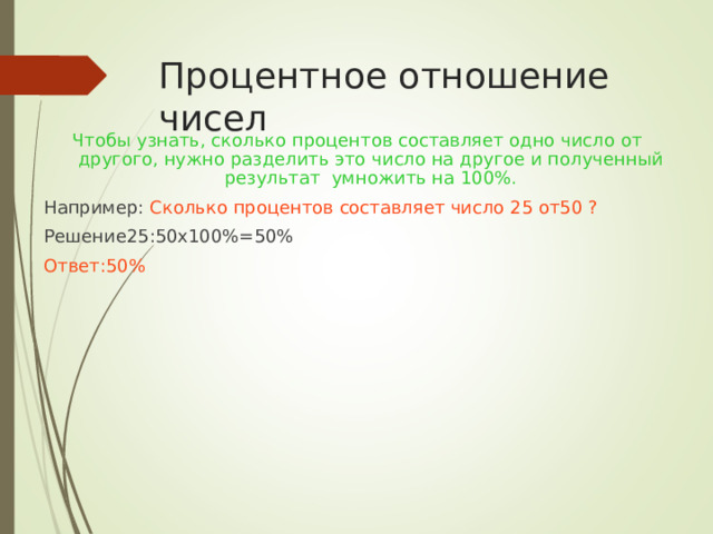 Процентное отношение чисел Чтобы узнать, сколько процентов составляет одно число от другого, нужно разделить это число на другое и полученный результат умножить на 100%. Например: Сколько процентов составляет число 25 от50 ? Решение25:50х100%=50% Ответ:50%