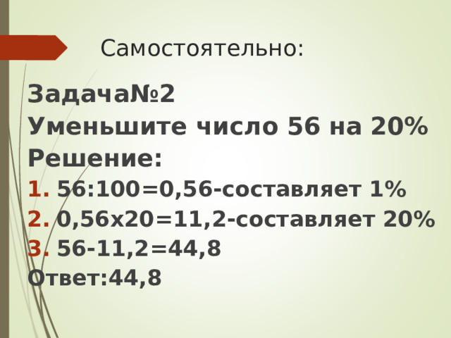 Самостоятельно: Задача№2 Уменьшите число 56 на 20% Решение: 56:100=0,56-составляет 1% 0,56х20=11,2-составляет 20% 56-11,2=44,8 Ответ:44,8