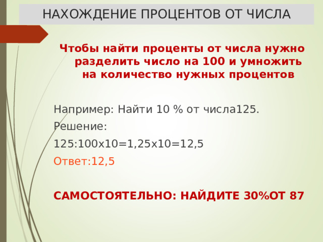 НАХОЖДЕНИЕ ПРОЦЕНТОВ ОТ ЧИСЛА Чтобы найти проценты от числа нужно разделить число на 100 и умножить на количество нужных процентов  Например: Найти 10 % от числа125. Решение: 125:100х10=1,25х10=12,5 Ответ:12,5 САМОСТОЯТЕЛЬНО: НАЙДИТЕ 30%ОТ 87