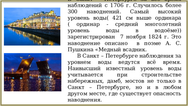 В Санкт – Петербурге за всё время наблюдений с 1706 г. Случилось более 300 наводнений. Самый высокий уровень воды( 421 см выше ординара ( ординар - средний многолетний уровень воды в водоёме)) зарегистрирован 7 ноября 1824 г. Это наводнение описано в поэме А. С. Пушкина «Медный всадник.  В Санкт – Петербурге наблюдения за уровнем воды ведутся всё время. Наивысший известный уровень воды учитывается при строительстве набережных, дамб, мостов не только в Санкт – Петербурге, но и в любом другом месте, где существует опасность наводнения.