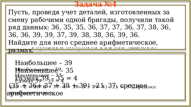 Задача №4 Пусть, проведя учет деталей, изготовленных за смену рабочими одной бригады, получили такой ряд данных: 36, 35, 35, 36, 37, 37, 36, 37, 38, 36, 36, 36, 39, 39, 37, 39, 38, 38, 36, 39, 36. Найдите для него среднее арифметическое, размах. Задача №1 Четыре девочки собирали клубнику. Первая собрала 6 кг, вторая 10 кг, третья 16 кг и четвёртая 20 кг. Всю клубнику они поделили поровну. Сколько килограммов клубники получила каждая девочка?  Наибольшее – 39    Наименьшее – 35  Размах 39 – 35 = 4  (35 + 36+ 37 + 38 + 39) : 21 37, среднее арифметическое