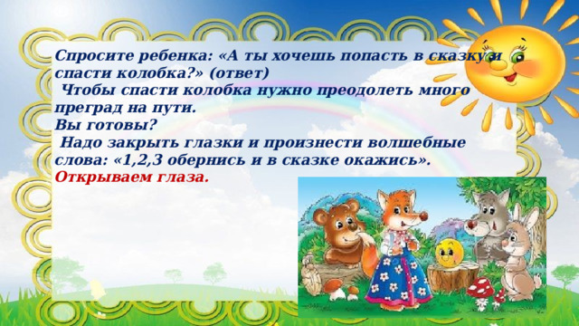 Спросите ребенка: «А ты хочешь попасть в сказку и спасти колобка?» (ответ)  Чтобы спасти колобка нужно преодолеть много преград на пути. Вы готовы?  Надо закрыть глазки и произнести волшебные слова: «1,2,3 обернись и в сказке окажись». Открываем глаза.