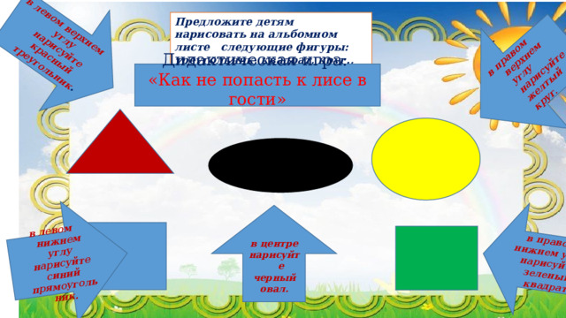 в левом верхнем углу нарисуйте красный треугольник . в левом нижнем углу нарисуйте синий прямоугольник. в правом верхнем углу нарисуйте желтый круг. в правом нижнем углу нарисуйте зеленый квадрат Предложите детям нарисовать на альбомном листе следующие фигуры: треугольник, квадрат, круг., овал. Дидактическая игра: «Как не попасть к лисе в гости» в центре нарисуйте черный овал.