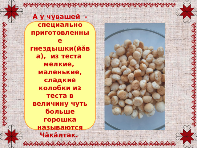 А у чувашей - специально приготовленные гнездышки(йăва), из теста мелкие, маленькие, сладкие колобки из теста в величину чуть больше горошка называются Чăкăлтак.
