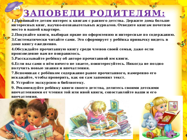 Заповеди родителям: 1.Прививайте детям интерес к книгам с раннего детства. Держите дома больше интересных книг, научно-познавательных журналов. Отведите книгам почетное место в вашей квартире. 2.Покупайте книги, выбирая яркие по оформлению и интересные по содержанию. 3.Систематически читайте сами. Это сформирует у ребёнка привычку видеть в доме книгу ежедневно. 4.Обсуждайте прочитанную книгу среди членов своей семьи, даже если произведение вам не понравилось. 5.Рассказывайте ребёнку об авторе прочитанной им книги. 6.Если вы сами о нём ничего не знаете, поинтересуйтесь. Никогда не поздно получить новые знания и впечатления. 7.Вспоминая с ребёнком содержание ранее прочитанного, намеренно его искажайте, чтобы проверить, как он сам запомнил текст. 8. Устройте экскурсию в библиотеку. 9. Рекомендуйте ребёнку книги своего детства, делитесь своими детскими впечатлениями от чтения той или иной книги, сопоставляйте ваши и его впечатления.