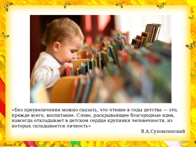 «Без преувеличения можно сказать, что чтение в годы детства — это, прежде всего, воспитание. Слово, раскрывающее благородные идеи, навсегда откладывает в детском сердце крупинки человечности, из которых складывается личность»                                                                                              В.А.Сухомлинский