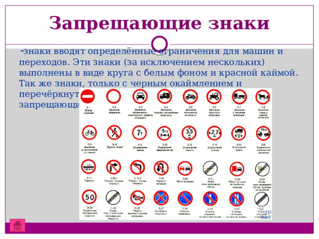 Запрещающие знаки  - знаки вводят определённые ограничения для машин и переходов. Эти знаки (за исключением нескольких) выполнены в виде круга с белым фоном и красной каймой. Так же знаки, только с черным окаймлением и перечёркнутые наискосок, отменяют ограничения запрещающих знаков.