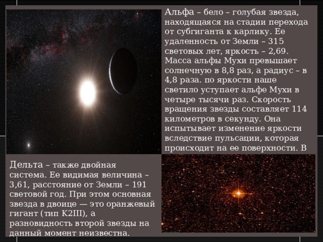 Альфа – бело – голубая звезда, находящаяся на стадии перехода от субгиганта к карлику. Ее удаленность от Земли – 315 световых лет, яркость – 2,69. Масса альфы Мухи превышает солнечную в 8,8 раз, а радиус – в 4,8 раза. по яркости наше светило уступает альфе Мухи в четыре тысячи раз. Скорость вращения звезды составляет 114 километров в секунду. Она испытывает изменение яркости вследствие пульсации, которая происходит на ее поверхности. В этом отношении она представляет собой переменную, подобную бете Цефея. Дельта – также двойная система. Ее видимая величина – 3,61, расстояние от Земли – 191 световой год. При этом основная звезда в двоице — это оранжевый гигант (тип K2III), а разновидность второй звезды на данный момент неизвестна.