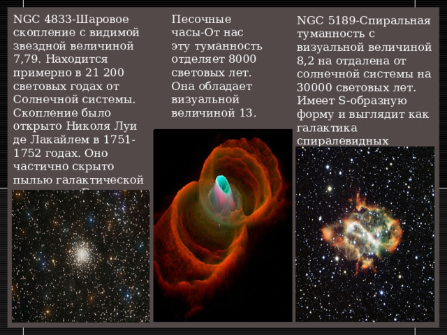 NGC 4833-Шаровое скопление с видимой звездной величиной 7,79. Находится примерно в 21 200 световых годах от Солнечной системы. Скопление было открыто Николя Луи де Лакайлем в 1751-1752 годах. Оно частично скрыто пылью галактической плоскости. Его радиус составляет 42 световых года. Песочные часы-От нас эту туманность отделяет 8000 световых лет. Она обладает визуальной величиной 13. NGC 5189-Спиральная туманность с визуальной величиной 8,2 на отдалена от солнечной системы на 30000 световых лет. Имеет S-образную форму и выглядит как галактика спиралевидных очертаний с закругленными краями.