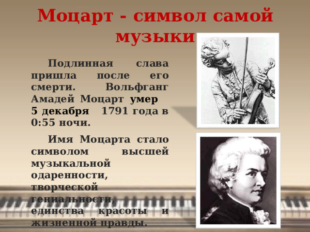Моцарт - символ самой музыки Подлинная слава пришла после его смерти. Вольфганг Амадей Моцарт умер 5 декабря 1791 года в 0:55 ночи. Имя Моцарта стало символом высшей музыкальной одаренности, творческой гениальности, единства красоты и жизненной правды.