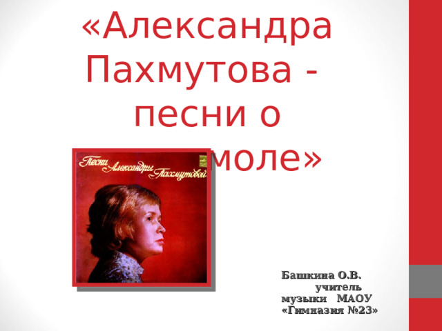 «Александра Пахмутова -  песни о комсомоле» Башкина О.В. учитель музыки МАОУ «Гимназия №23»