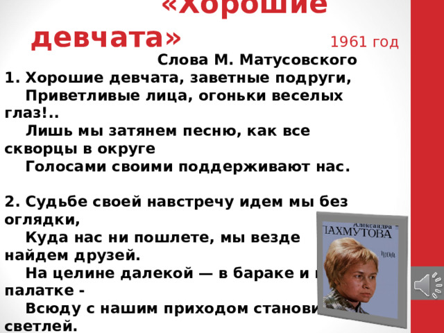 «Хорошие девчата» 1961 год Слова М. Матусовского 1. Хорошие девчата, заветные подруги,  Приветливые лица, огоньки веселых глаз!..  Лишь мы затянем песню, как все скворцы в округе  Голосами своими поддерживают нас.   2. Судьбе своей навстречу идем мы без оглядки,  Куда нас ни пошлете, мы везде найдем друзей.  На целине далекой — в бараке и в палатке -  Всюду с нашим приходом становится светлей.   3. То поднимаясь в гору, то опускаясь круто,  Лежит дорога наша, и не видно ей конца.  И нам всегда помогут в нелегкую минуту  Наши верные руки и девичьи сердца.