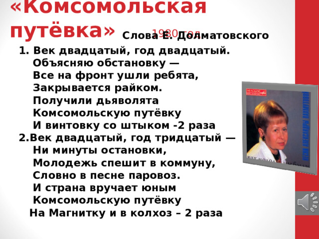 «Комсомольская путёвка» 1980 год    Слова Е. Долматовского 1. Век двадцатый, год двадцатый.  Объясняю обстановку —  Все на фронт ушли ребята,  Закрывается райком.  Получили дьяволята  Комсомольскую путёвку  И винтовку со штыком -2 раза  2.Век двадцатый, год тридцатый —  Ни минуты остановки,  Молодежь спешит в коммуну,  Словно в песне паровоз.  И страна вручает юным  Комсомольскую путёвку  На Магнитку и в колхоз – 2 раза