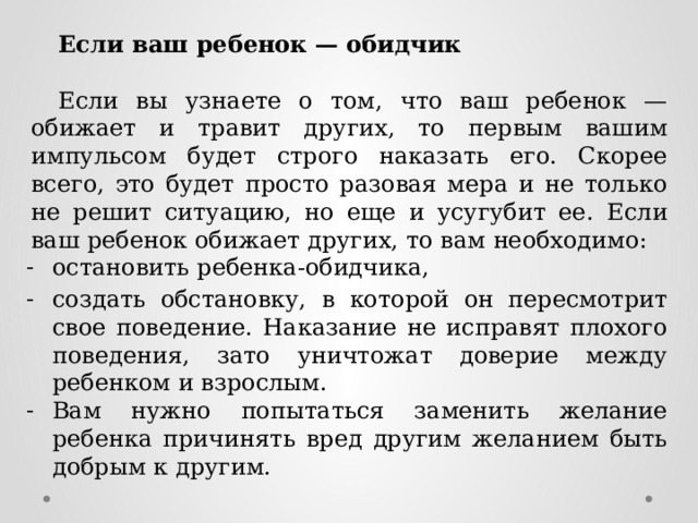 Если  ваш ребенок  — обидчик   Если вы узнаете о том, что ваш ребенок — обижает и травит других, то  первым вашим импульсом будет строго наказать его. Скорее всего, это будет  просто разовая мера и не только не решит ситуацию, но еще и усугубит ее.  Если  ваш  ребенок  обижает  других,  то вам  необходимо: