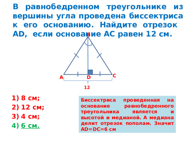 В равнобедренном треугольнике из вершины угла проведена биссектриса к его основанию. Найдите отрезок АD, если основание АС равен 12 см. В С D А 12 8 см; 12 см; 4 см; 6 см. Биссектриса проведенная на основание равнобедренного треугольника является и высотой и медианой. А медиана делит отрезок пополам. Значит AD=DC=6 см