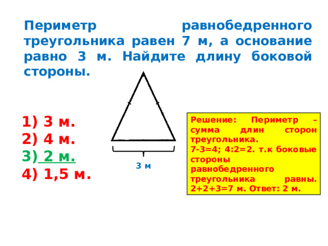 Периметр равнобедренного треугольника равен 7 м, а основание равно 3 м. Найдите длину боковой стороны.  3 м.  4 м.  2 м.  1,5 м. Решение: Периметр – сумма длин сторон треугольника. 7-3=4; 4:2=2. т.к боковые стороны равнобедренного треугольника равны. 2+2+3=7 м. Ответ: 2 м. 3 м