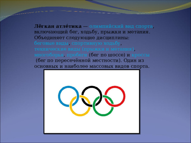 Лёгкая атле́тика  —  олимпийский вид спорта , включающий бег, ходьбу, прыжки и метания. Объединяет следующие дисциплины:  беговые виды ,  спортивную ходьбу ,  технические виды (прыжки и метания) ,  многоборья ,  пробеги  (бег по шоссе) и  кроссы  (бег по пересечённой местности). Один из основных и наиболее массовых видов спорта.