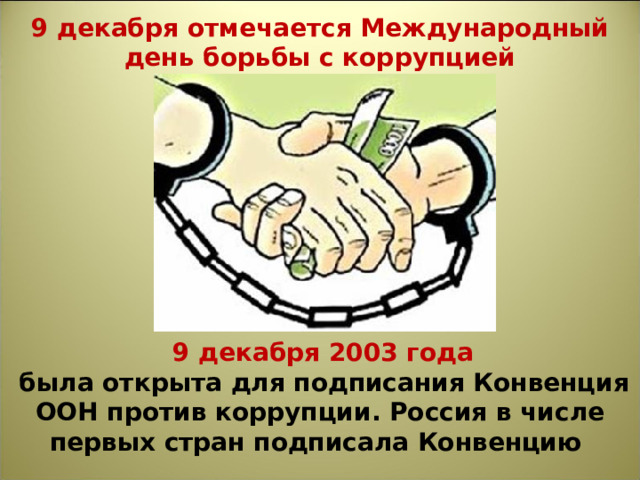 9 декабря отмечается Международный день борьбы с коррупцией   9 декабря 2003 года  была открыта для подписания Конвенция ООН против коррупции. Россия в числе первых стран подписала Конвенцию