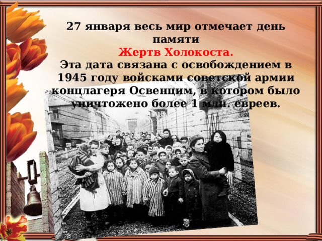 27 января весь мир отмечает день памяти  Жертв Холокоста. Эта дата связана с освобождением в 1945 году войсками советской армии концлагеря Освенцим, в котором было уничтожено более 1 млн. евреев.