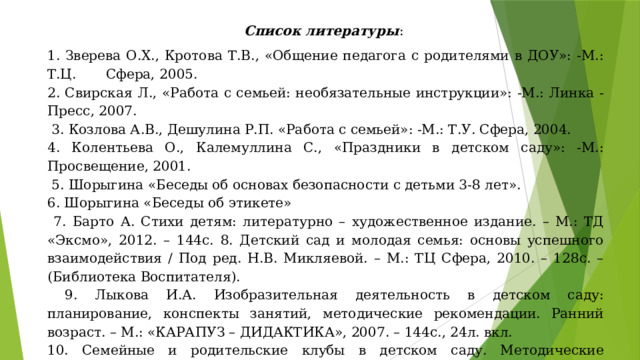 Список литературы : 1. Зверева О.Х., Кротова Т.В., «Общение педагога с родителями в ДОУ»: -М.: Т.Ц. Сфера, 2005. 2. Свирская Л., «Работа с семьей: необязательные инструкции»: -М.: Линка - Пресс, 2007.  3. Козлова А.В., Дешулина Р.П. «Работа с семьей»: -М.: Т.У. Сфера, 2004. 4. Колентьева О., Калемуллина С., «Праздники в детском саду»: -М.: Просвещение, 2001.  5. Шорыгина «Беседы об основах безопасности с детьми 3-8 лет». 6. Шорыгина «Беседы об этикете»  7. Барто А. Стихи детям: литературно – художественное издание. – М.: ТД «Эксмо», 2012. – 144с. 8. Детский сад и молодая семья: основы успешного взаимодействия / Под ред. Н.В. Микляевой. – М.: ТЦ Сфера, 2010. – 128с. – (Библиотека Воспитателя).  9. Лыкова И.А. Изобразительная деятельность в детском саду: планирование, конспекты занятий, методические рекомендации. Ранний возраст. – М.: «КАРАПУЗ – ДИДАКТИКА», 2007. – 144с., 24л. вкл. 10. Семейные и родительские клубы в детском саду. Методические рекомендации / Под ред. Н.В. Микляевой. – М.: ТЦ Сфера, 2012. – 128с. (Библиотека Воспитателя). 11. Интернет – ресурсы