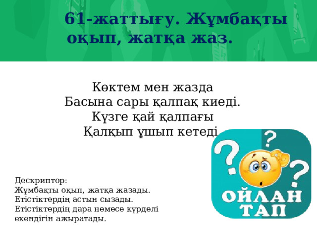 61-жаттығу. Жұмбақты оқып, жатқа жаз. Көктем мен жазда Басына сары қалпақ киеді. Күзге қай қалпағы Қалқып ұшып кетеді. Дескриптор: Жұмбақты оқып, жатқа жазады. Етістіктердің астын сызады. Етістіктердің дара немесе күрделі екендігін ажыратады.