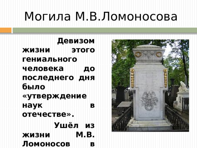Могила М.В.Ломоносова  Девизом жизни этого гениального человека до последнего дня было «утверждение наук в отечестве».  Ушёл из жизни М.В. Ломоносов в 1765г., он простудился и умер.
