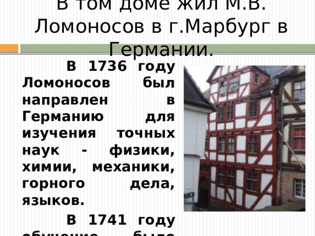 В том доме жил М.В. Ломоносов в г.Марбург в Германии.  В 1736 году Ломоносов был направлен в Германию для изучения точных наук - физики, химии, механики, горного дела, языков.  В 1741 году обучение было закончено, и он вернулся в Петербург .