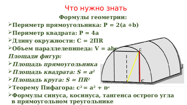 Что нужно знать Формулы геометрии: Периметр прямоугольника: Р = 2(а +b) Периметр квадрата: Р = 4а Длину окружности: С = 2ПR Объем параллелепипеда: V = abc Площади фигур: Площадь прямоугольника: S = ab Площадь квадрата: S = а 2 Площадь круга: S = ПR 2 Теорему Пифагора: c 2 = a 2 + b 2 Формулы синуса, косинуса, тангенса острого угла в прямоугольном треугольнике  С