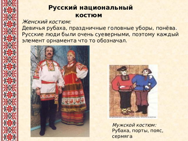 Русский национальный костюм Женский костюм:  Девичья рубаха, праздничные головные уборы, понёва. Русские люди были очень суеверными, поэтому каждый элемент орнамента что то обозначал. Мужской костюм:  Рубаха, порты, пояс, сермяга