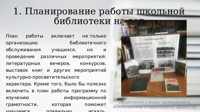 1. Планирование работы школьной библиотеки на год План работы включает не только организацию библиотечного обслуживания учащихся, но и проведение различных мероприятий: литературных вечеров, конкурсов, выставок книг и других мероприятий культурно-просветительского характера. Кроме того, было бы полезно включить в план работы программу по изучению информационной грамотности, которая поможет учащимся правильно искать, обрабатывать и представлять информацию. Оформление стенда, посвящённого  освобождению Ставрополья от фашистов