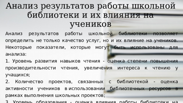 Анализ результатов работы школьной библиотеки и их влияния на учеников Анализ результатов работы школьной библиотеки позволяет определить не только качество услуг, но и их влияние на учеников. Некоторые показатели, которые могут быть использованы для анализа: 1. Уровень развития навыков чтения - оценка степени повышения производительности чтения, увеличения интереса к чтению у учащихся; 2. Количество проектов, связанных с библиотекой - оценка активности учеников в использовании библиотечных ресурсов в рамках выполнения школьных проектов; 3. Уровень образования - оценка влияния работы библиотеки на уровень образования и общую успеваемость учеников.