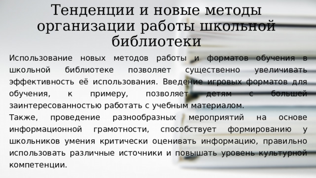 Тенденции и новые методы организации работы школьной библиотеки Использование новых методов работы и форматов обучения в школьной библиотеке позволяет существенно увеличивать эффективность её использования. Введение игровых форматов для обучения, к примеру, позволяет детям с большей заинтересованностью работать с учебным материалом. Также, проведение разнообразных мероприятий на основе информационной грамотности, способствует формированию у школьников умения критически оценивать информацию, правильно использовать различные источники и повышать уровень культурной компетенции.