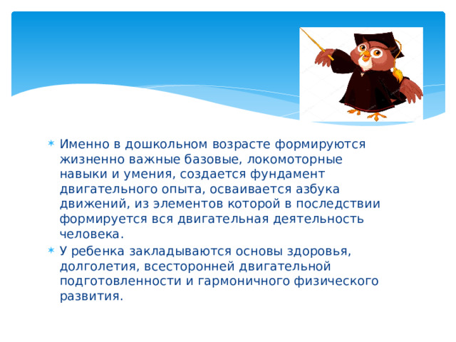 Именно в дошкольном возрасте формируются жизненно важные базовые, локомоторные навыки и умения, создается фундамент двигательного опыта, осваивается азбука движений, из элементов которой в последствии формируется вся двигательная деятельность человека. У ребенка закладываются основы здоровья, долголетия, всесторонней двигательной подготовленности и гармоничного физического развития.