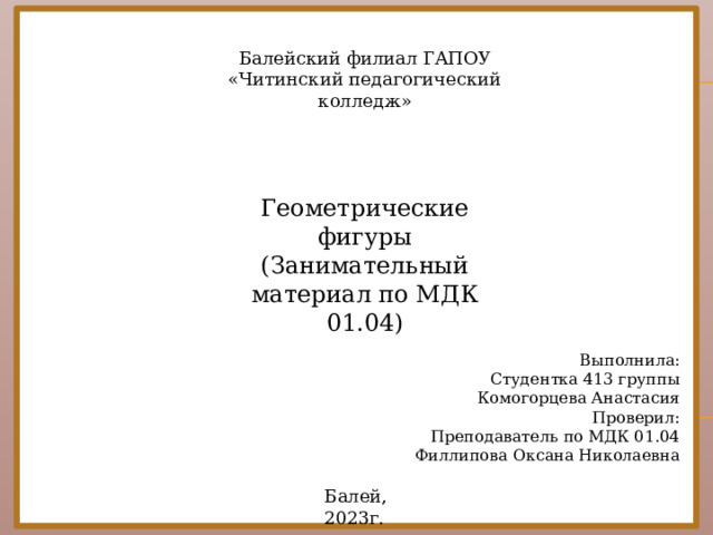 Балейский филиал ГАПОУ «Читинский педагогический колледж» Геометрические фигуры (Занимательный материал по МДК 01.04) Выполнила: Студентка 413 группы Комогорцева Анастасия Проверил: Преподаватель по МДК 01.04 Филлипова Оксана Николаевна Балей, 2023г.