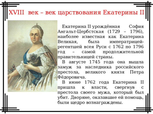 XVIII век – век царствования Екатерины II Екатерина II урождённая София Ангальт-Цербстская (1729 – 1796), наиболее известная как Екатерина Великая, была императрицей-регентшей всея Руси с 1762 по 1796 год – самой продолжительной правительницей страны. В августе 1745 года она вышла замуж за наследника российского престола, великого князя Петра Фёдоровича. В июне 1762 года Екатерина II пришла к власти, свергнув с престола своего мужа, который был убит. Дворяне, оказавшие ей помощь, были щедро вознаграждены.