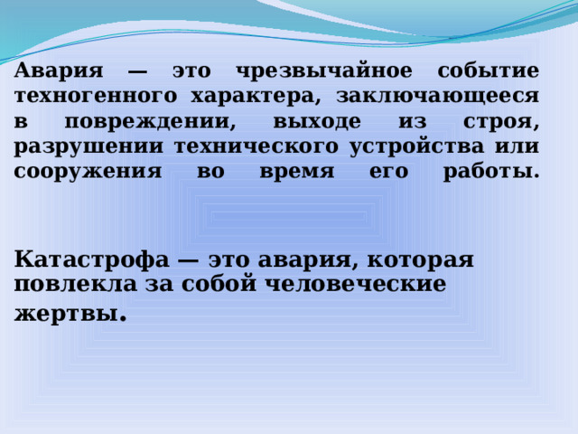 Авария — это чрезвычайное событие техногенного характера, заключающееся в повреждении, выходе из строя, разрушении технического устройства или сооружения во время его работы.    Катастрофа — это авария, которая повлекла за собой человеческие жертвы .