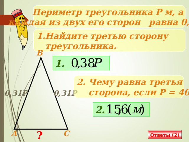 Периметр треугольника Р м, а каждая из двух его сторон равна 0,31Р. Найдите третью сторону  треугольника. В 1. 2. Чему равна третья  сторона, если Р = 40? 0,31Р 0,31Р Решение на доске и в тетрадях 2. ? А С Ответы (2) 18