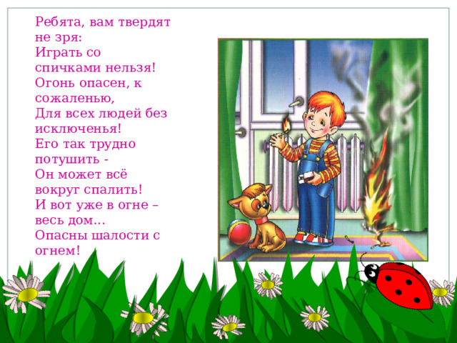 Ребята, вам твердят не зря: Играть со спичками нельзя! Огонь опасен, к сожаленью, Для всех людей без исключенья! Его так трудно потушить - Он может всё вокруг спалить! И вот уже в огне – весь дом... Опасны шалости с огнем!