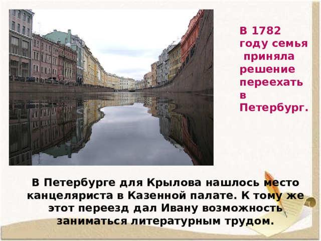 В 1782 году семья приняла решение переехать в Петербург. В Петербурге для Крылова нашлось место канцеляриста в Казенной палате. К тому же этот переезд дал Ивану возможность заниматься литературным трудом.