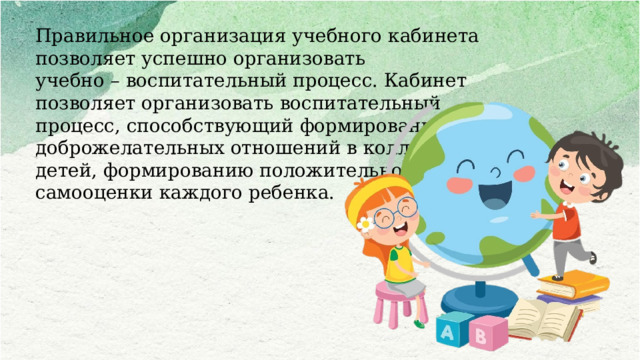 Правильное организация учебного кабинета позволяет успешно организовать учебно – воспитательный процесс. Кабинет позволяет организовать воспитательный процесс, способствующий формированию доброжелательных отношений в коллективе детей, формированию положительной самооценки каждого ребенка.