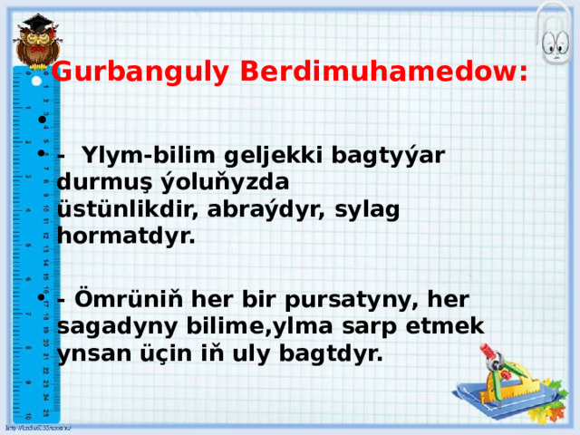 Gurbanguly Berdimuhamedow:  - Ylym-bilim geljekki bagtyýar durmuş ýoluňyzda üstünlikdir, abraýdyr, sylag hormatdyr.