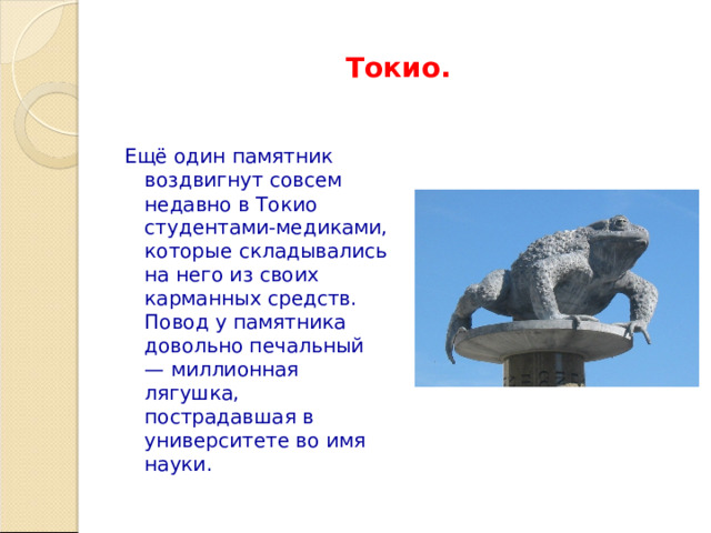 Токио. Ещё один памятник воздвигнут совсем недавно в Токио студентами-медиками, которые складывались на него из своих карманных средств. Повод у памятника довольно печальный — миллионная лягушка, пострадавшая в университете во имя науки.