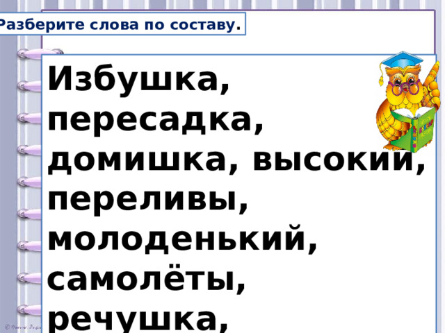 Разберите слова по составу . Избушка, пересадка, домишка, высокий, переливы, молоденький, самолёты, речушка, подберёзовики, находка.