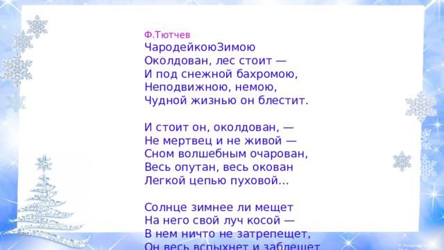 Ф.Тютчев ЧародейкоюЗимою Околдован, лес стоит —  И под снежной бахромою,  Неподвижною, немою,  Чудной жизнью он блестит. И стоит он, околдован, —  Не мертвец и не живой —  Сном волшебным очарован,  Весь опутан, весь окован  Легкой цепью пуховой… Солнце зимнее ли мещет  На него свой луч косой —  В нем ничто не затрепещет,  Он весь вспыхнет и заблещет  Ослепительной красой .