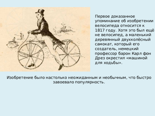Первое доказанное упоминание об изобретении велосипеда относится к 1817 году. Хотя это был ещё не велосипед, а маленький деревянный двухколёсный самокат, который его создатель, немецкий профессор барон Карл фон Дрез окрестил «машиной для ходьбы». Изобретение было настолько неожиданным и необычным, что быстро завоевало популярность.